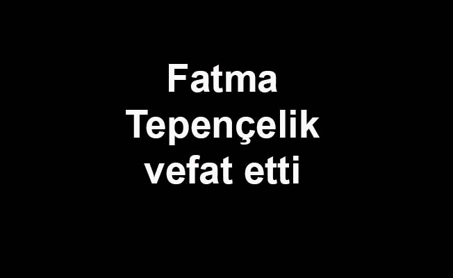 Fatma Tepençelik vefat etti