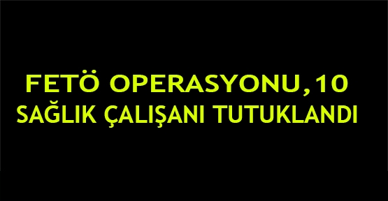 FETÖ operasyonu,10 sağlık çalışanı tutuklandı